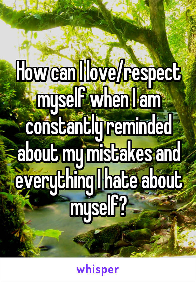 How can I love/respect myself when I am constantly reminded about my mistakes and everything I hate about myself?