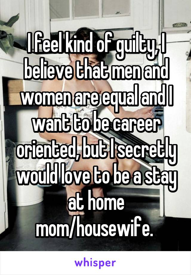 I feel kind of guilty, I believe that men and women are equal and I want to be career oriented, but I secretly would love to be a stay at home mom/housewife. 