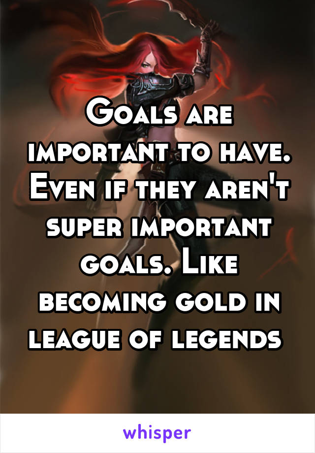 Goals are important to have. Even if they aren't super important goals. Like becoming gold in league of legends 