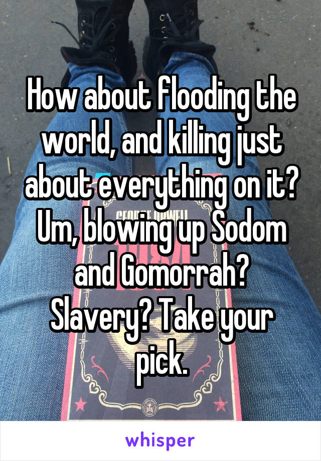 How about flooding the world, and killing just about everything on it? Um, blowing up Sodom and Gomorrah? Slavery? Take your pick.