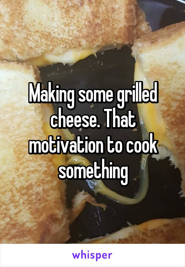 Making some grilled cheese. That motivation to cook something