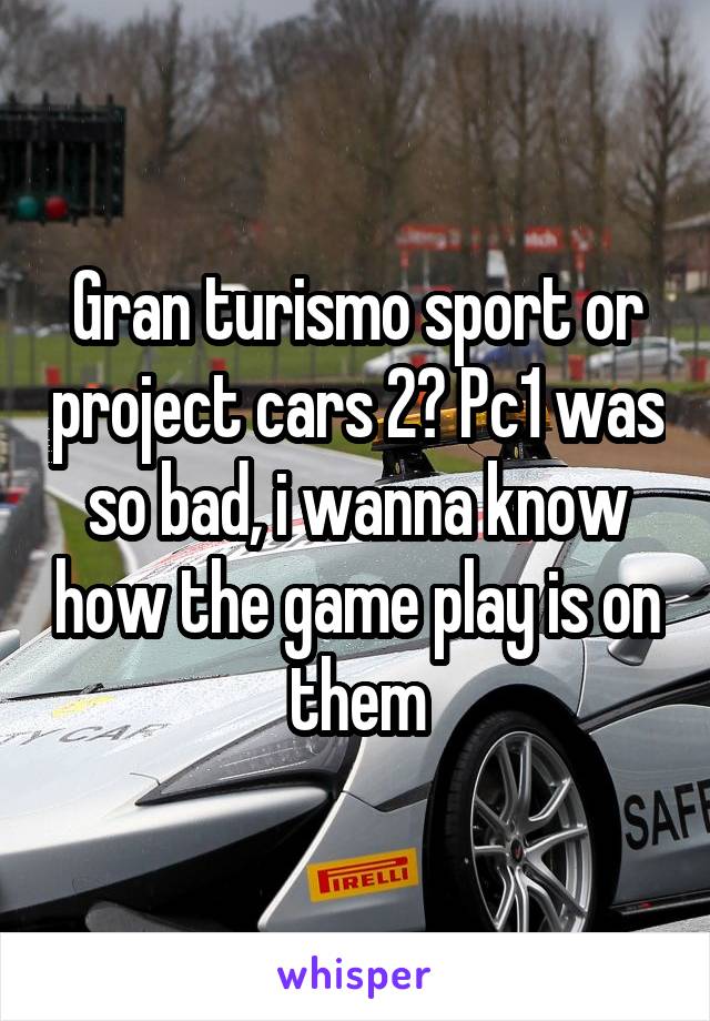 Gran turismo sport or project cars 2? Pc1 was so bad, i wanna know how the game play is on them