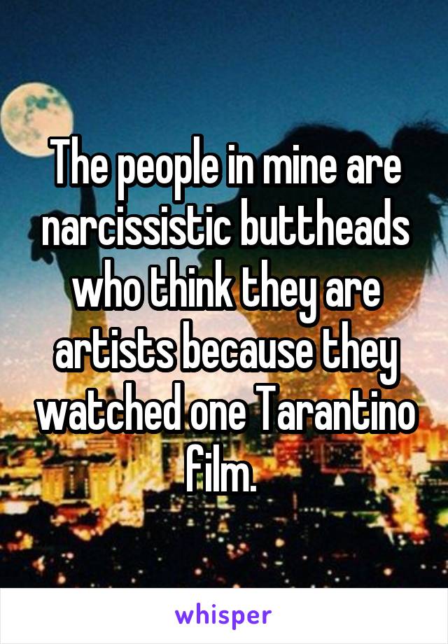 The people in mine are narcissistic buttheads who think they are artists because they watched one Tarantino film. 