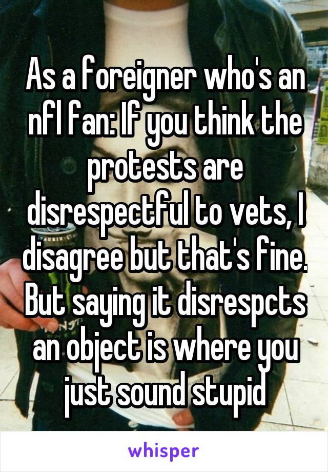 As a foreigner who's an nfl fan: If you think the protests are disrespectful to vets, I disagree but that's fine. But saying it disrespcts an object is where you just sound stupid