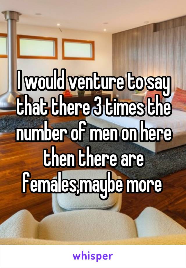 I would venture to say that there 3 times the number of men on here then there are females,maybe more 