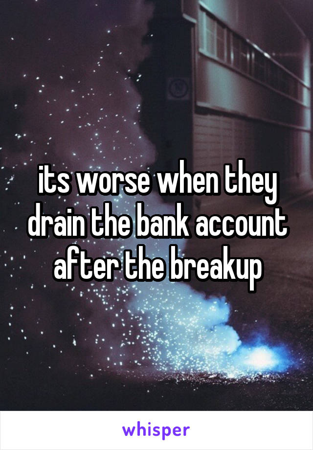its worse when they drain the bank account after the breakup