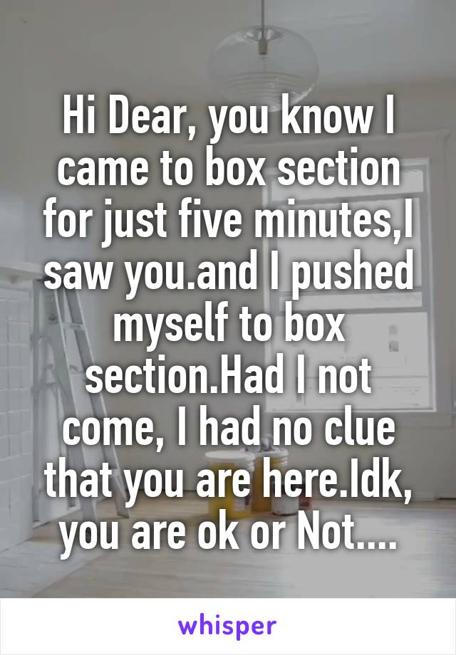 Hi Dear, you know I came to box section for just five minutes,I saw you.and I pushed myself to box section.Had I not come, I had no clue that you are here.Idk, you are ok or Not....