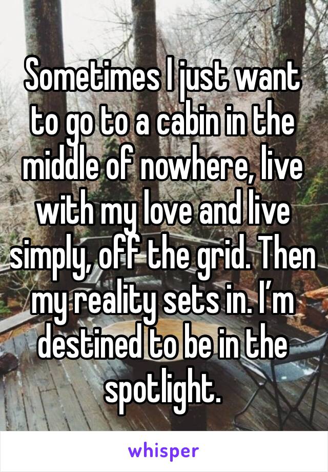Sometimes I just want to go to a cabin in the middle of nowhere, live with my love and live simply, off the grid. Then my reality sets in. I’m destined to be in the spotlight. 