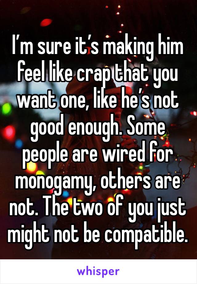 I’m sure it’s making him feel like crap that you want one, like he’s not good enough. Some people are wired for monogamy, others are not. The two of you just might not be compatible. 