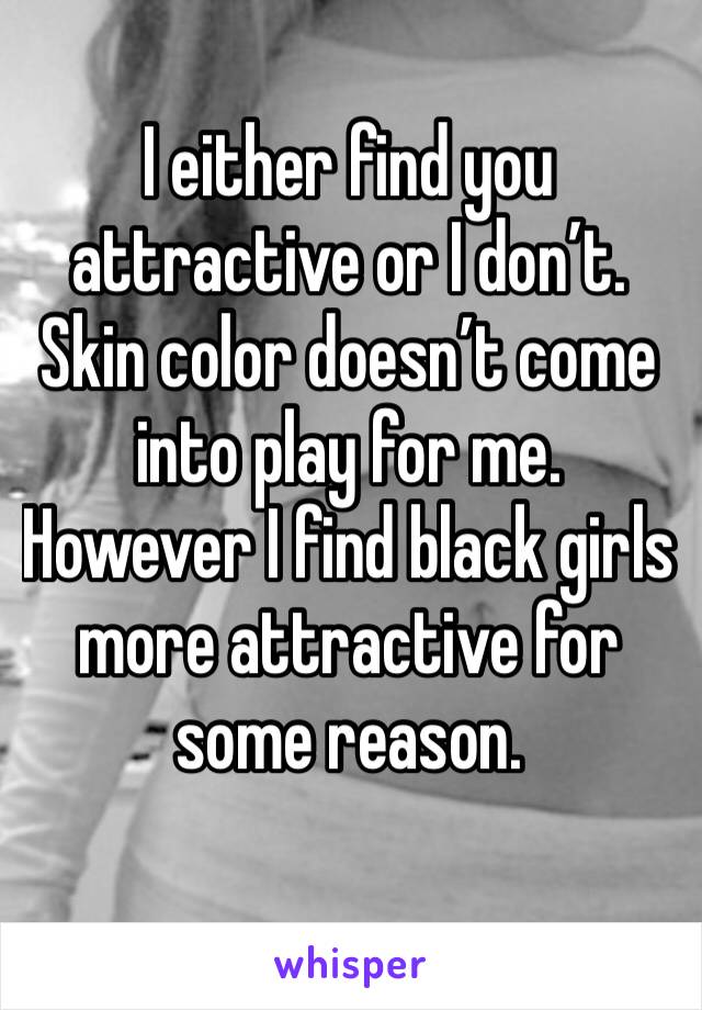 I either find you attractive or I don’t. Skin color doesn’t come into play for me. However I find black girls more attractive for some reason.