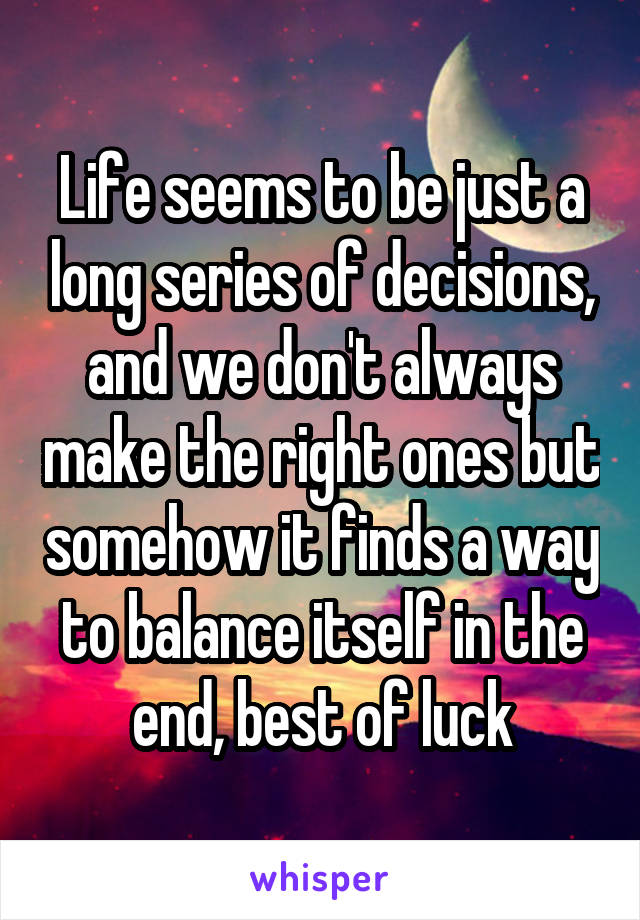 Life seems to be just a long series of decisions, and we don't always make the right ones but somehow it finds a way to balance itself in the end, best of luck