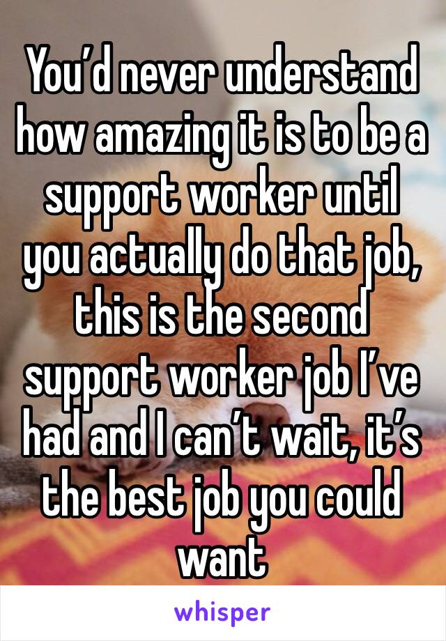 You’d never understand how amazing it is to be a support worker until you actually do that job, this is the second support worker job I’ve had and I can’t wait, it’s the best job you could want