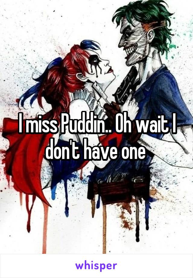 I miss Puddin.. Oh wait I don't have one 