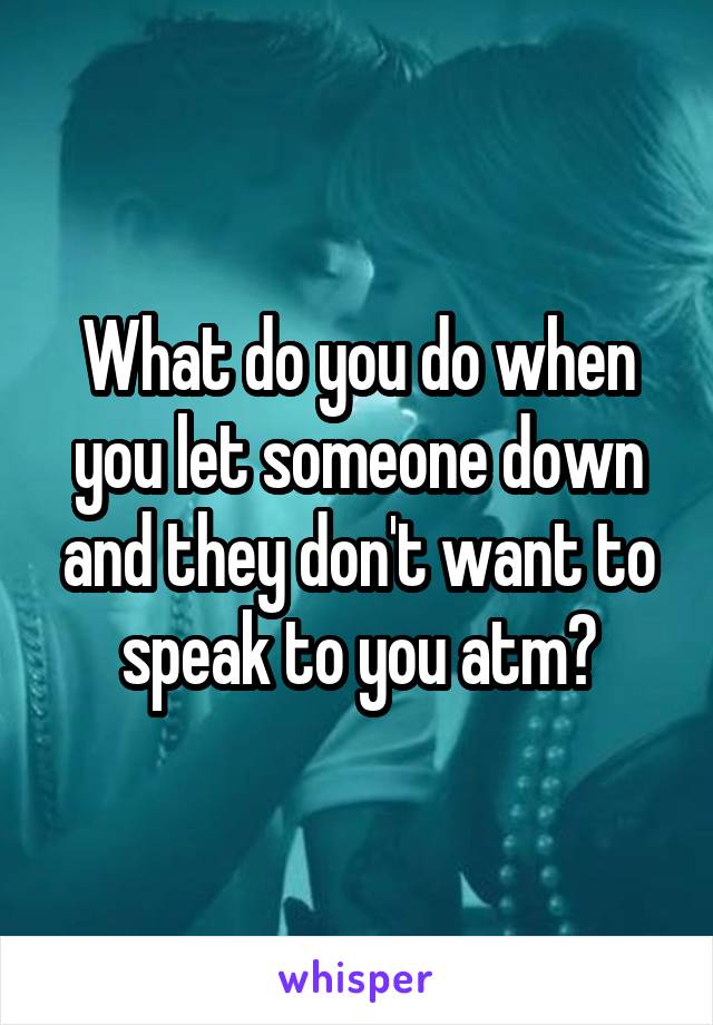 What do you do when you let someone down and they don't want to speak to you atm?