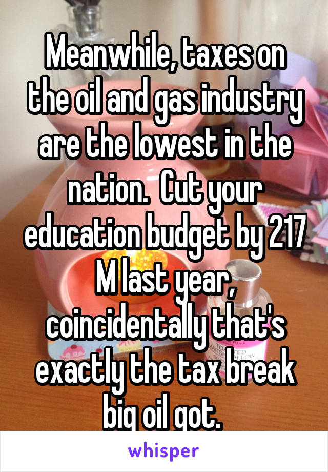 Meanwhile, taxes on the oil and gas industry are the lowest in the nation.  Cut your education budget by 217 M last year, coincidentally that's exactly the tax break big oil got. 