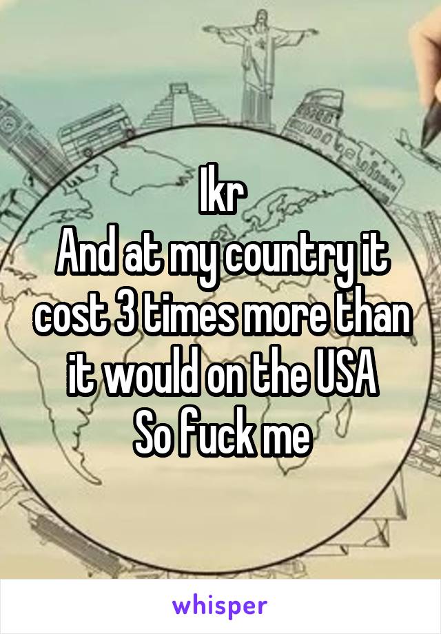 Ikr
And at my country it cost 3 times more than it would on the USA
So fuck me