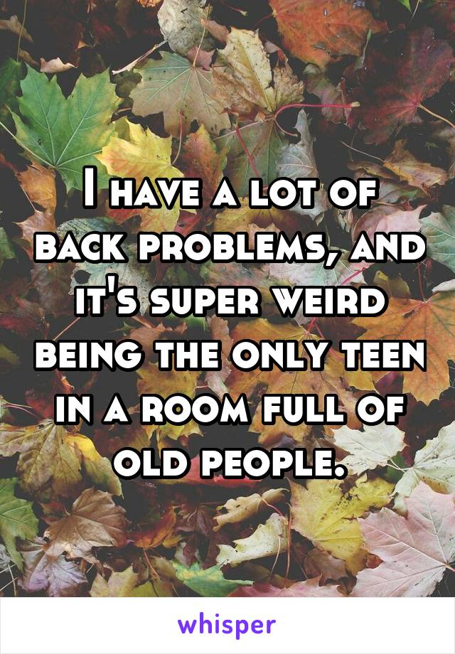 I have a lot of back problems, and it's super weird being the only teen in a room full of old people.