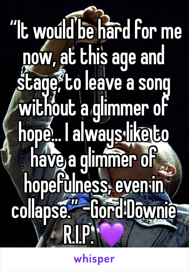  “It would be hard for me now, at this age and stage, to leave a song without a glimmer of hope… I always like to have a glimmer of hopefulness, even in collapse.” -Gord Downie R.I.P. 💜