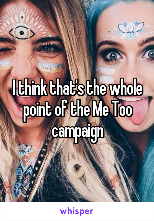 I think that's the whole point of the Me Too campaign
