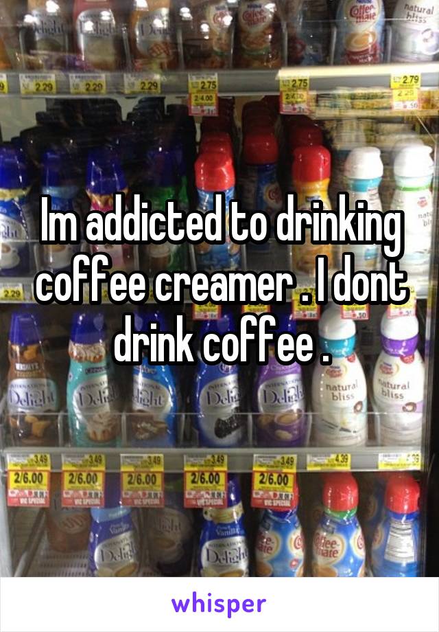 Im addicted to drinking coffee creamer . I dont drink coffee .
