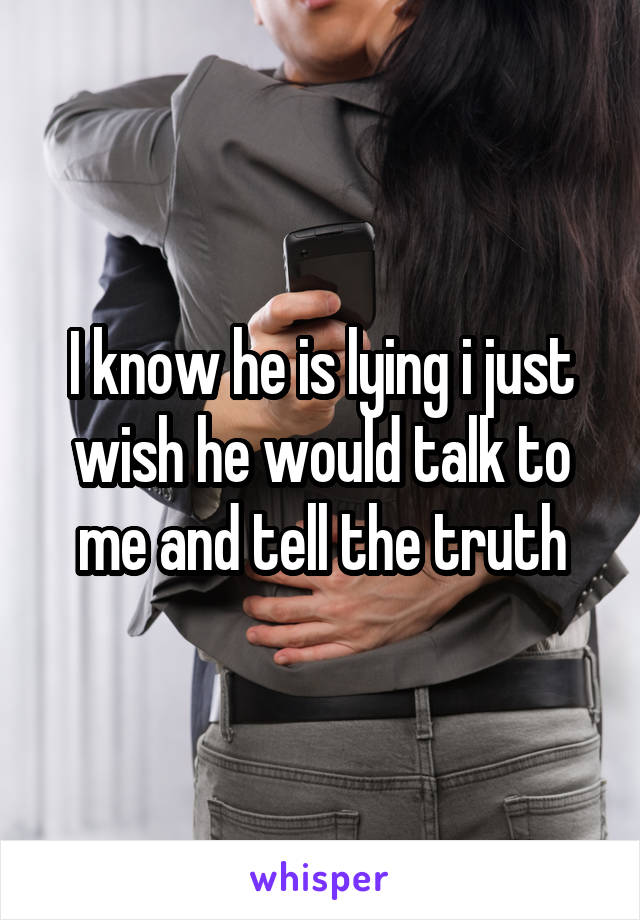 I know he is lying i just wish he would talk to me and tell the truth