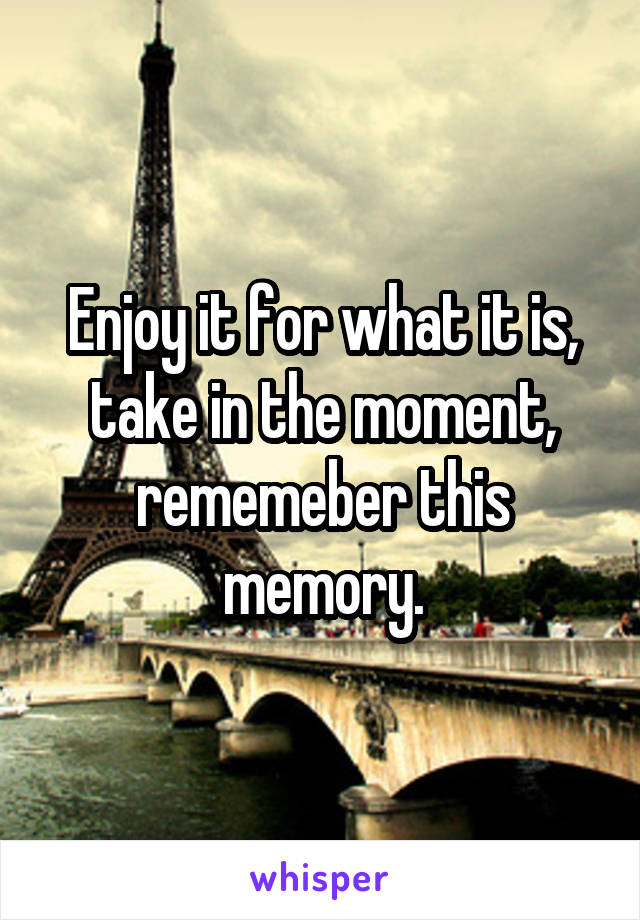 Enjoy it for what it is, take in the moment, rememeber this memory.