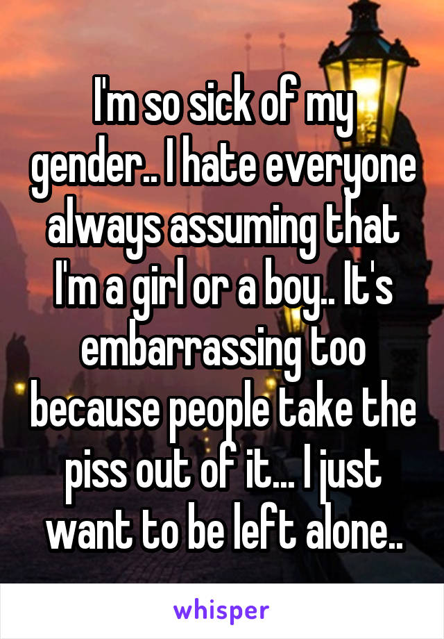I'm so sick of my gender.. I hate everyone always assuming that I'm a girl or a boy.. It's embarrassing too because people take the piss out of it... I just want to be left alone..