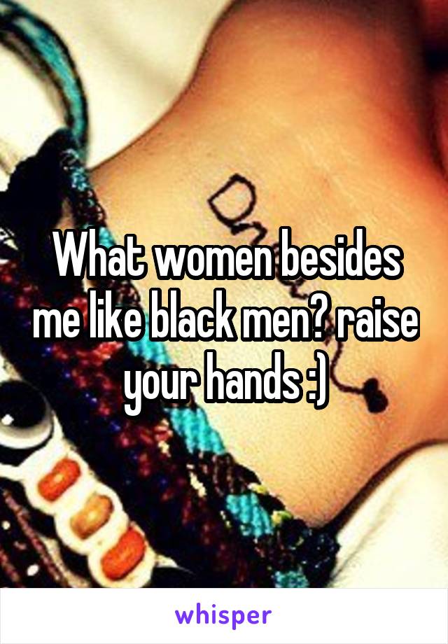 What women besides me like black men? raise your hands :)