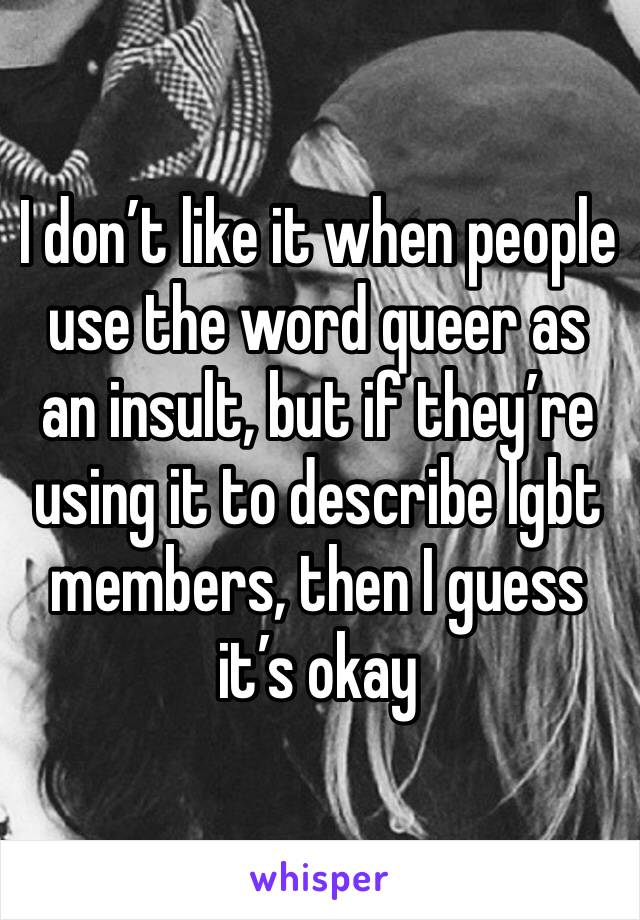I don’t like it when people use the word queer as an insult, but if they’re using it to describe lgbt members, then I guess it’s okay