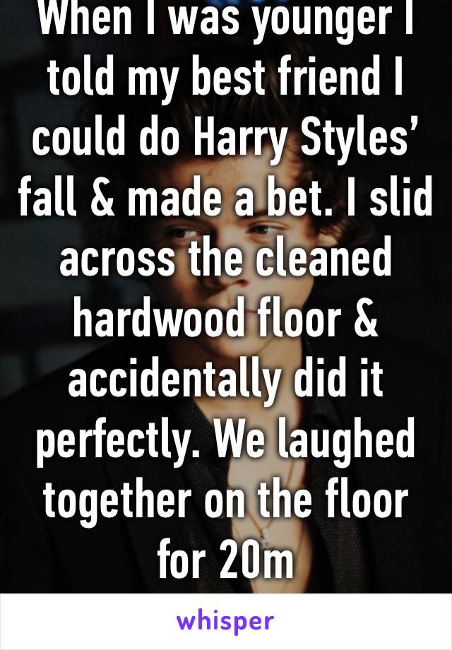 When I was younger I told my best friend I could do Harry Styles’ fall & made a bet. I slid across the cleaned hardwood floor & accidentally did it perfectly. We laughed together on the floor for 20m