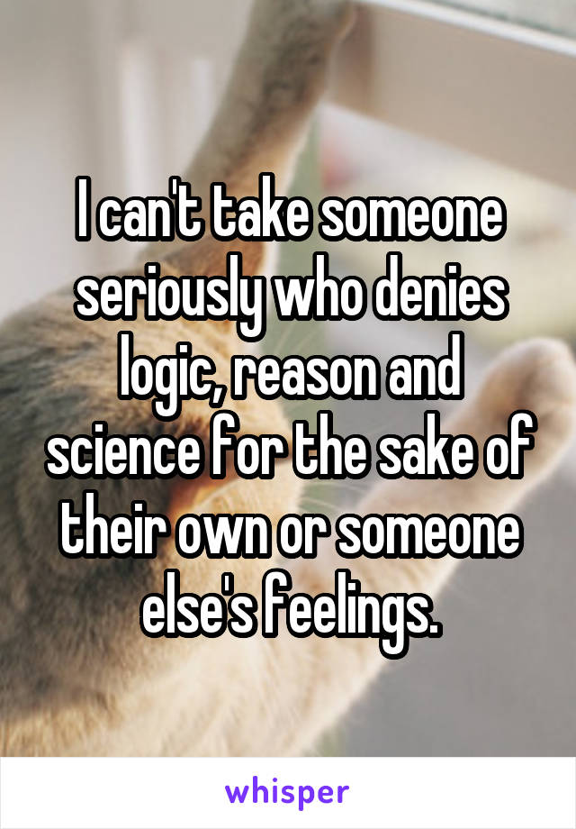 I can't take someone seriously who denies logic, reason and science for the sake of their own or someone else's feelings.