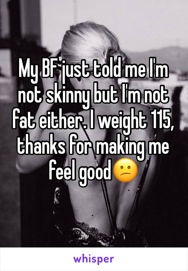 My BF just told me I'm not skinny but I'm not fat either. I weight 115, thanks for making me feel good😕