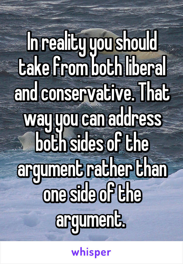 In reality you should take from both liberal and conservative. That way you can address both sides of the argument rather than one side of the argument. 