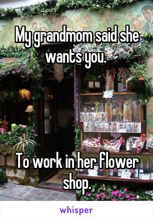 My grandmom said she wants you. 




To work in her flower shop.