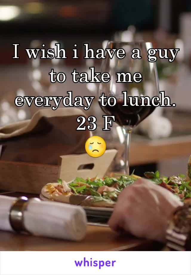 I wish i have a guy to take me everyday to lunch.
23 F
😢