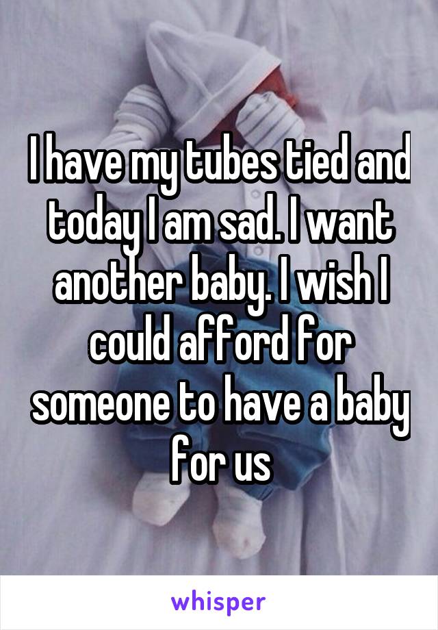 I have my tubes tied and today I am sad. I want another baby. I wish I could afford for someone to have a baby for us