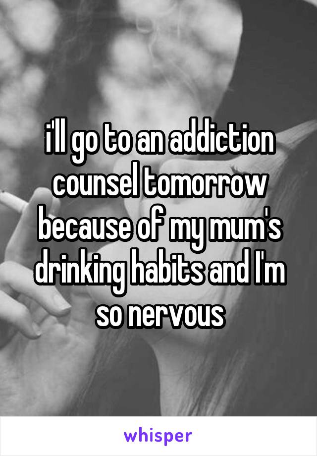 i'll go to an addiction counsel tomorrow because of my mum's drinking habits and I'm so nervous