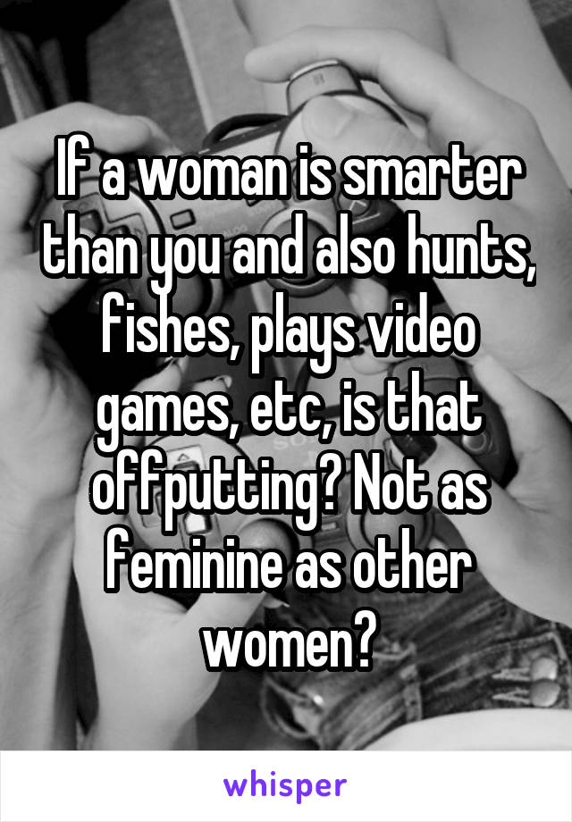 If a woman is smarter than you and also hunts, fishes, plays video games, etc, is that offputting? Not as feminine as other women?