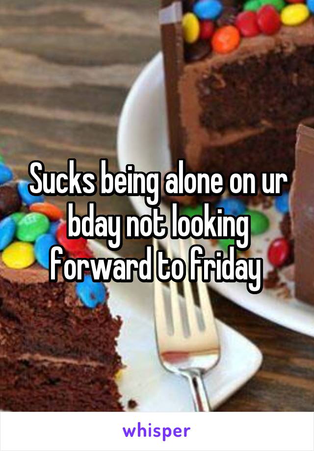 Sucks being alone on ur bday not looking forward to friday 