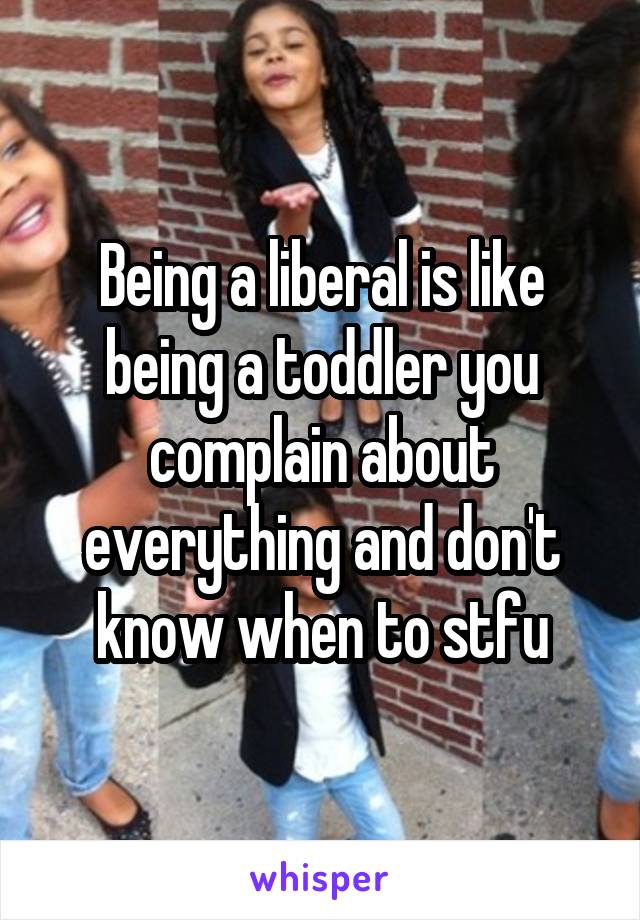 Being a liberal is like being a toddler you complain about everything and don't know when to stfu