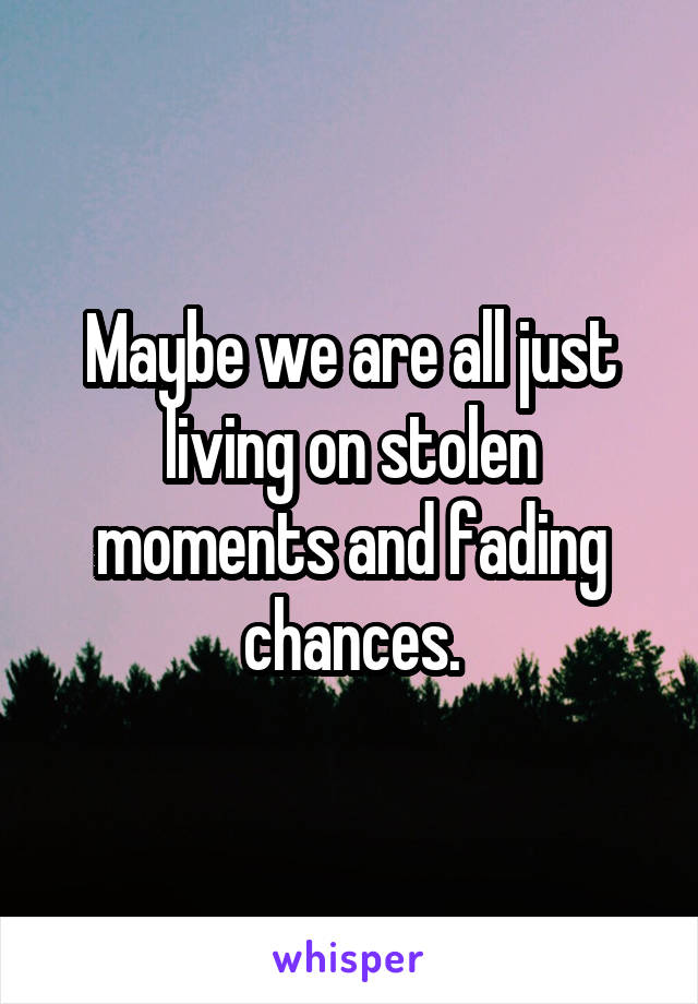 Maybe we are all just living on stolen moments and fading chances.
