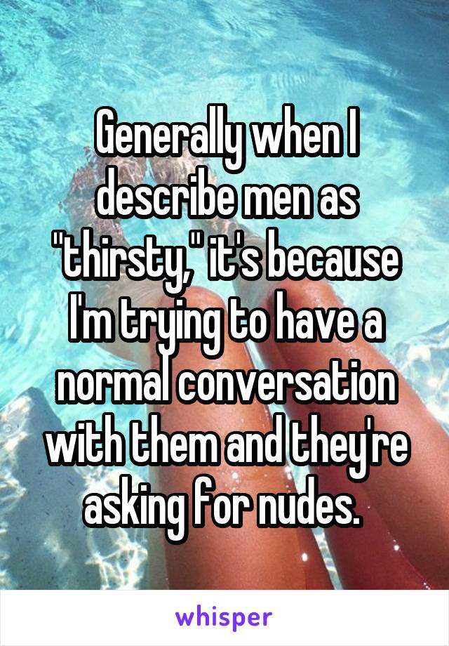 Generally when I describe men as "thirsty," it's because I'm trying to have a normal conversation with them and they're asking for nudes. 