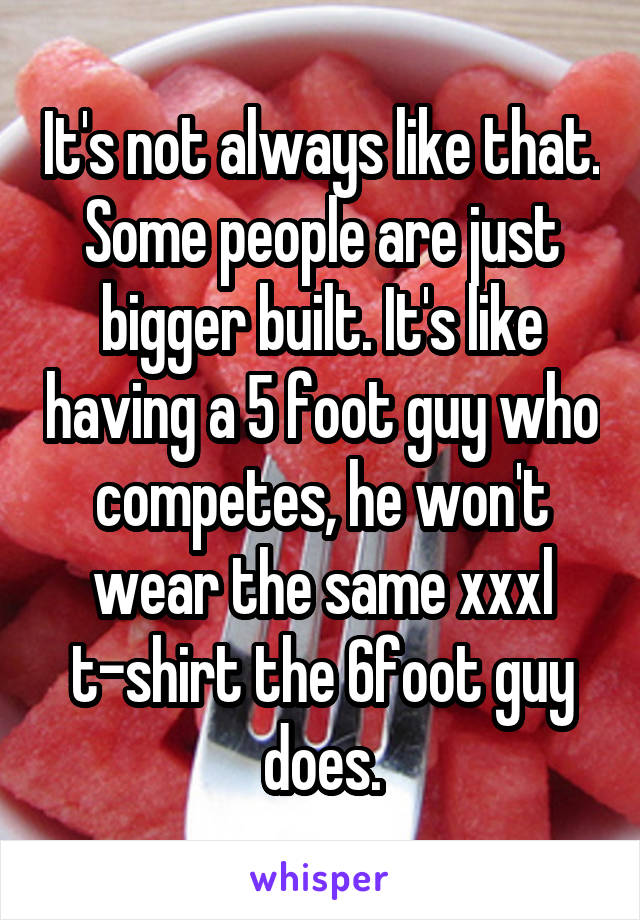 It's not always like that. Some people are just bigger built. It's like having a 5 foot guy who competes, he won't wear the same xxxl t-shirt the 6foot guy does.