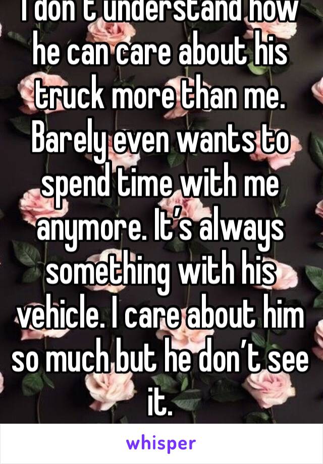 I don’t understand how he can care about his truck more than me. Barely even wants to spend time with me anymore. It’s always something with his vehicle. I care about him so much but he don’t see it.