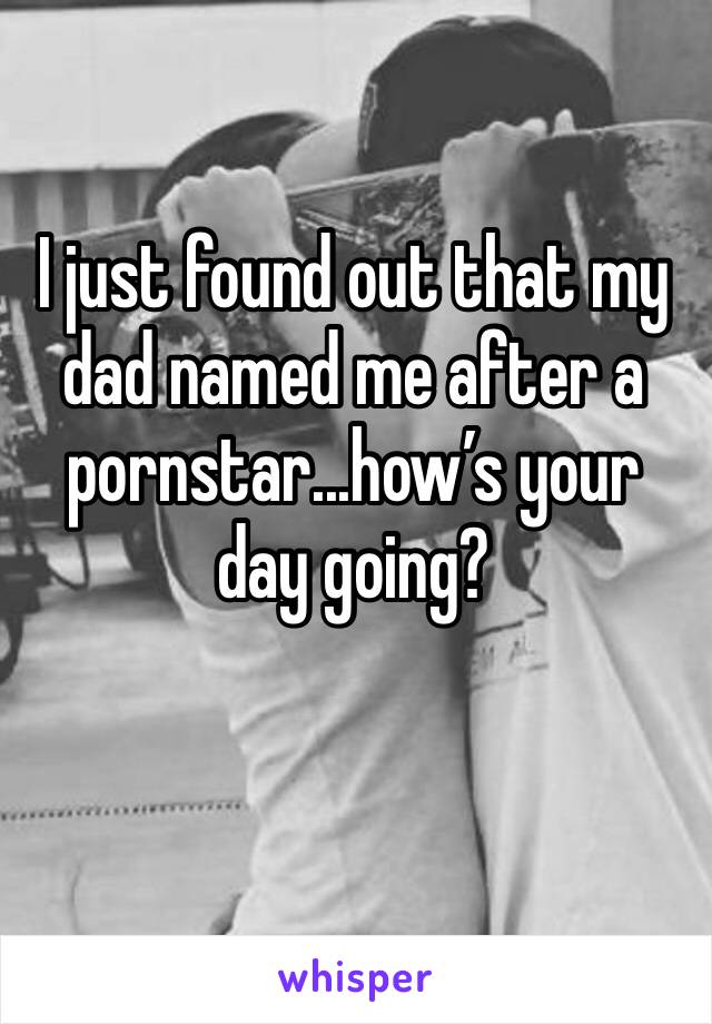 I just found out that my dad named me after a pornstar...how’s your day going?