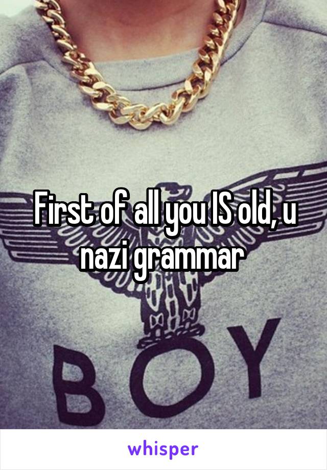 First of all you IS old, u nazi grammar 
