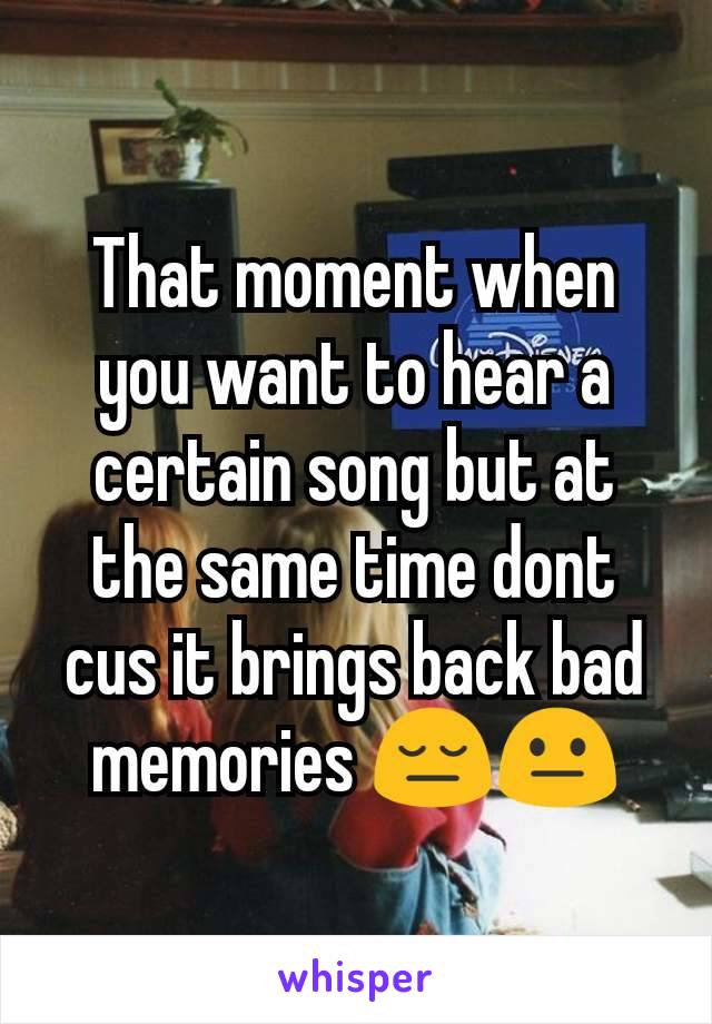 That moment when you want to hear a certain song but at the same time dont cus it brings back bad memories 😔😐