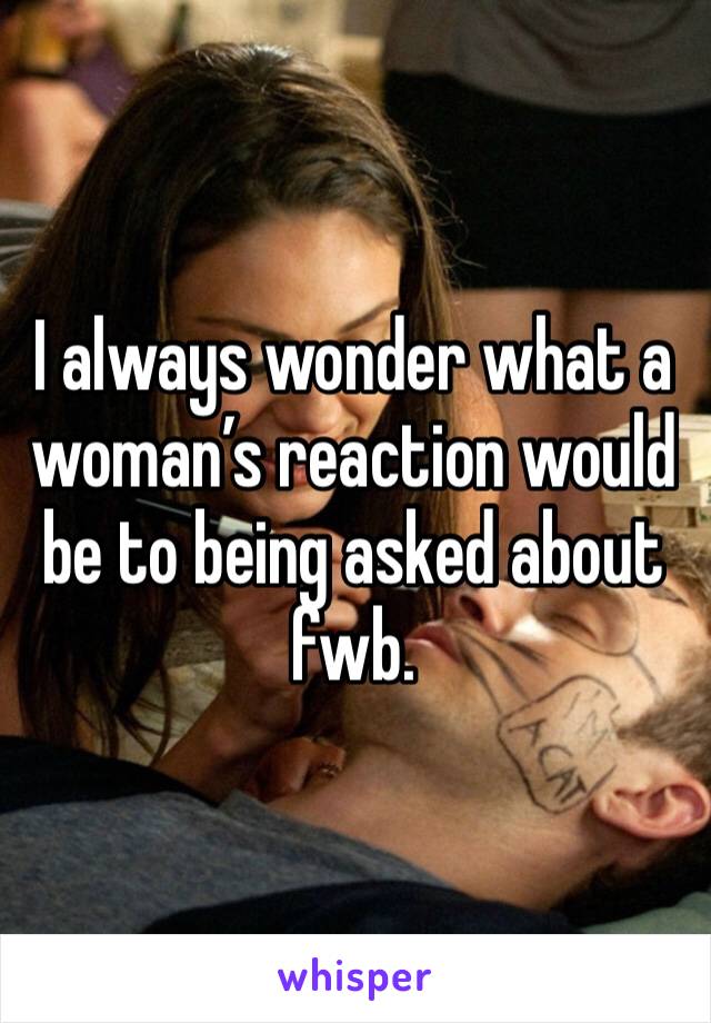 I always wonder what a woman’s reaction would be to being asked about fwb.