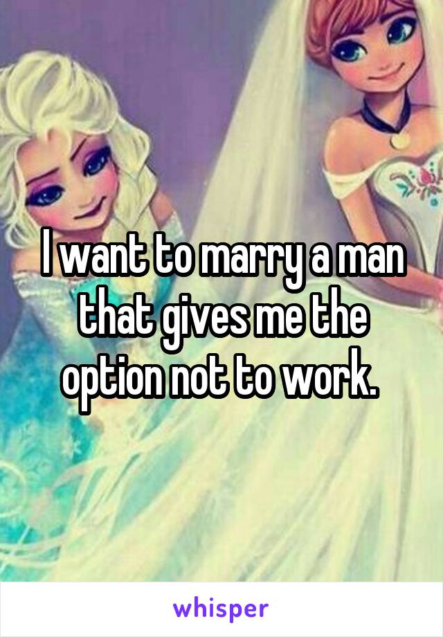 I want to marry a man that gives me the option not to work. 
