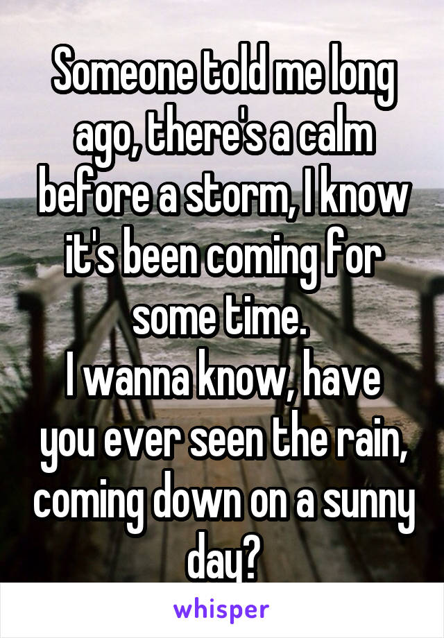 Someone told me long ago, there's a calm before a storm, I know it's been coming for some time. 
I wanna know, have you ever seen the rain, coming down on a sunny day?